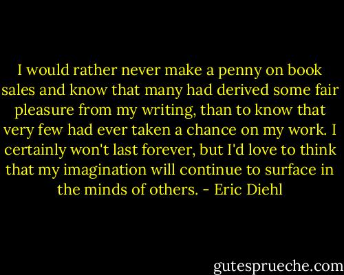 I would rather never make a penny on book sales and know that many had derived some fair pleasure from my writing, than to know that very few had ever taken a chance on my work. I certainly won't last forever, but I'd love to think that my imagination will continue to surface in the minds of others. - Eric Diehl