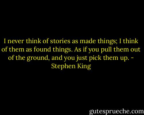I never think of stories as made things; I think of them as found things. As if you pull them out of the ground, and you just pick them up. - Stephen King