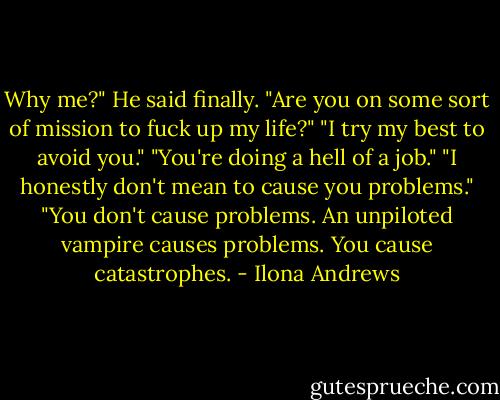 Why me?" He said finally. "Are you on some sort of mission to fuck up my life?"<br />"I try my best to avoid you."<br />"You're doing a hell of a job."<br />"I honestly don't mean to cause you problems."<br />"You don't cause problems. An unpiloted vampire causes problems. You cause catastrophes. - Ilona Andrews