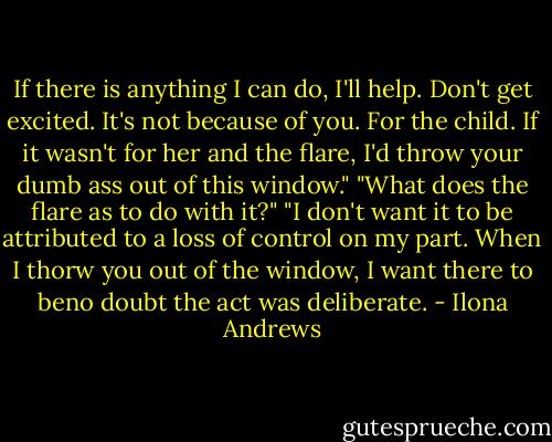 If there is anything I can do, I'll help. Don't get excited. It's not because of you. For the child. If it wasn't for her and the flare, I'd throw your dumb ass out of this window."<br />"What does the flare as to do with it?"<br />"I don't want it to be attributed to a loss of control on my part. When I thorw you out of the window, I want there to beno doubt the act was deliberate. - Ilona Andrews