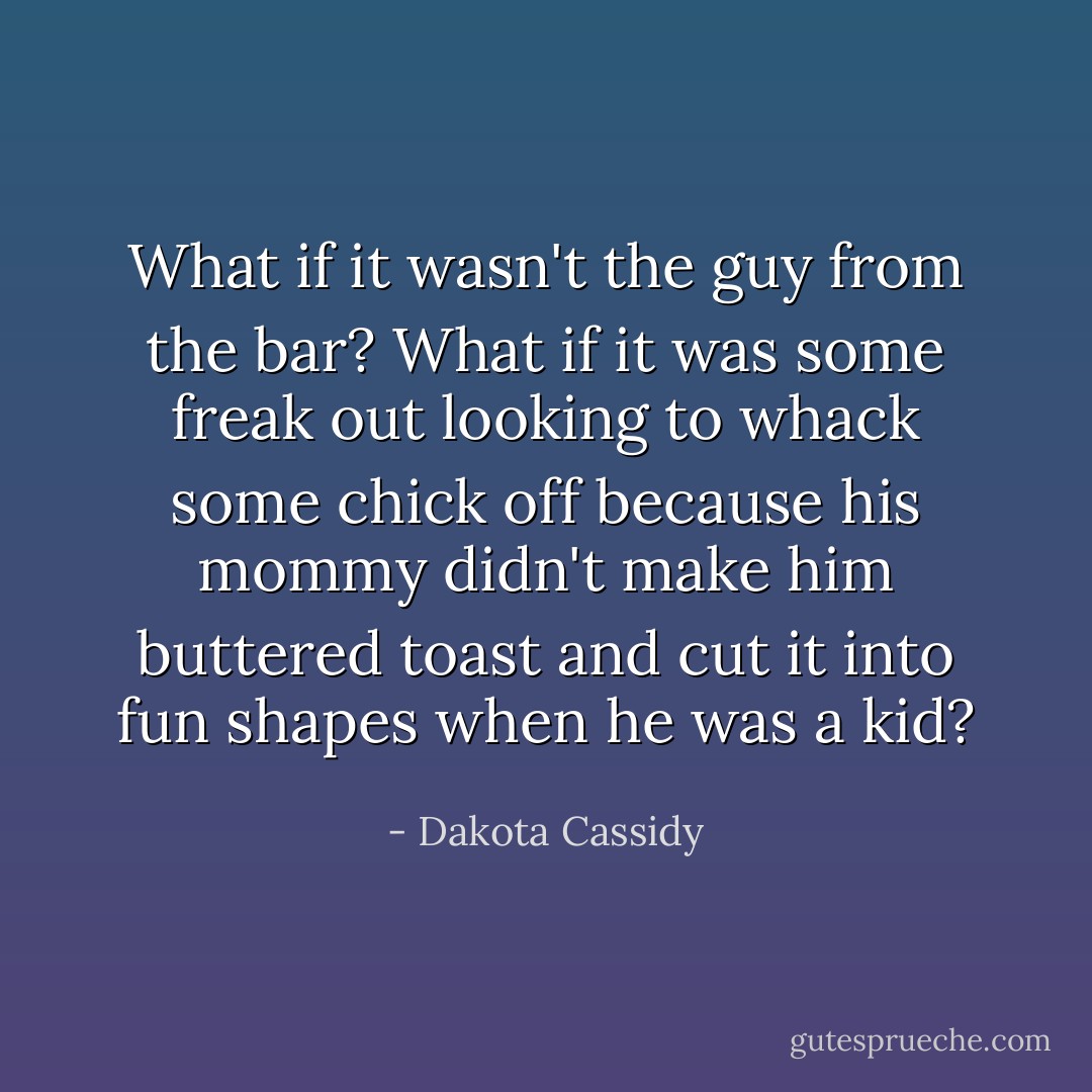 What if it wasn't the guy from the bar? What if it was some freak out looking to whack some chick off because his mommy didn't make him buttered toast and cut it into fun shapes when he was a kid? - Dakota Cassidy