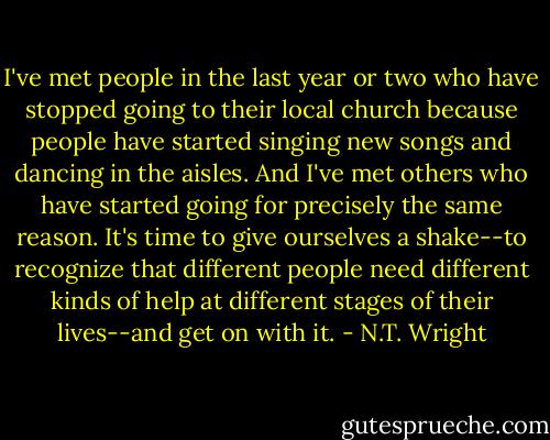 I've met people in the last year or two who have stopped going to their local church because people have started singing new songs and dancing in the aisles. And I've met others who have started going for precisely the same reason. It's time to give ourselves a shake--to recognize that different people need different kinds of help at different stages of their lives--and get on with it. - N.T. Wright