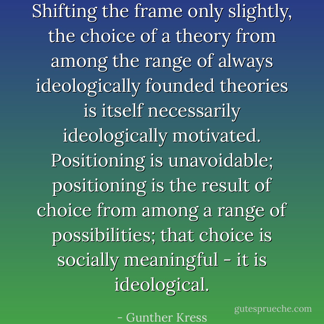 Shifting the frame only slightly, the choice of a theory from among the range of always ideologically founded theories is itself necessarily ideologically motivated. Positioning is unavoidable; positioning is the result of choice from among a range of possibilities; that choice is socially meaningful - it is ideological. - Gunther Kress
