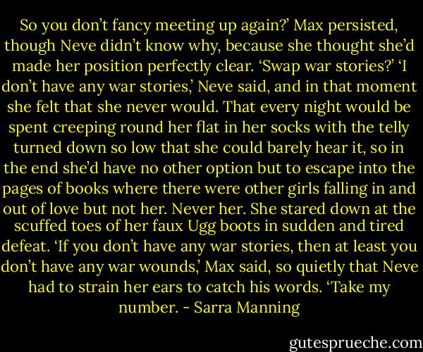 So you don’t fancy meeting up again?’ Max persisted, though Neve didn’t know why, because she thought she’d made her position perfectly clear. ‘Swap war stories?’<br />‘I don’t have any war stories,’ Neve said, and in that moment she felt that she never would. That every night would be spent creeping round her flat in her socks with the telly turned down so low that she could barely hear it, so in the end she’d have no other option but to escape into the pages of books where there were other girls falling in and out of love but not her. Never her. She stared down at the scuffed toes of her faux Ugg boots in sudden and tired defeat.<br />‘If you don’t have any war stories, then at least you don’t have any war wounds,’ Max said, so quietly that Neve had to strain her ears to catch his words. ‘Take my number. - Sarra Manning