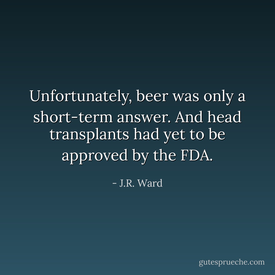Unfortunately, beer was only a short-term answer. And head transplants had yet to be approved by the FDA. - J.R. Ward