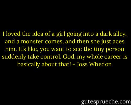 I loved the idea of a girl going into a dark alley, and a monster comes, and then she just aces him. It’s like, you want to see the tiny person suddenly take control. God, my whole career is basically about that! - Joss Whedon