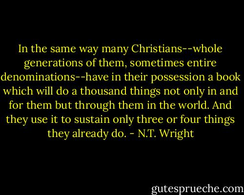 In the same way many Christians--whole generations of them, sometimes entire denominations--have in their possession a book which will do a thousand things not only in and for them but through them in the world. And they use it to sustain only three or four things they already do. - N.T. Wright