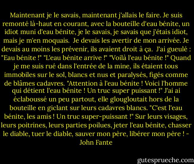 Maintenant je le savais, maintenant j'allais le faire. Je suis remonté là-haut en courant, avec la bouteille d'eau bénite, un idiot muni d'eau bénite, je le savais, je savais que j'étais idiot, mais je m'en moquais. <br />Je devais les avertir de mon arrivée. Je devais au moins les prévenir, ils avaient droit à ça. <br />J'ai gueulé : "Eau bénite !"<br />"L'eau bénite arrive !"<br />"Voilà l'eau bénite !"<br />Quand je me suis rué dans l'entrée de la mine, ils étaient tous immobiles sur le sol, blancs et nus et paralysés, figés comme de blâmes cadavres.<br />"Attention à l'eau bénite ! Voici l'homme qui détient l'eau bénite ! Un truc super puissant !"<br />J'ai ai éclaboussé un peu partout, elle glougloutait hors de la bouteille en giclant sur leurs cadavres blancs. "C'est l'eau bénite, les amis ! Un truc super-puissant !" Sur leurs visages, leurs poitrines, leurs parties poilues, jeter l'eau bénite, chasser le diable, tuer le diable, sauver mon père, libérer mon père ! - John Fante