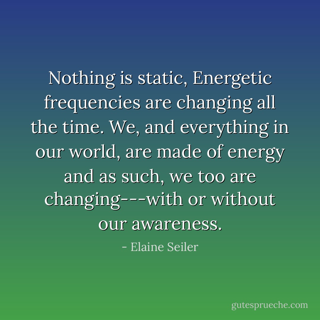 Nothing is static, Energetic frequencies are changing all the time. We, and everything in our world, are made of energy and as such, we too are changing---with or without our awareness. - Elaine Seiler