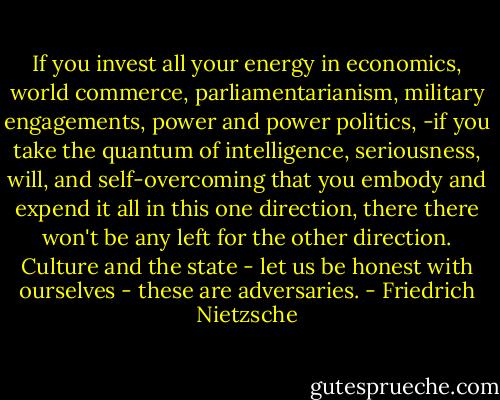 If you invest all your energy in economics, world commerce, parliamentarianism, military engagements, power and power politics, -if you take the quantum of intelligence, seriousness, will, and self-overcoming that you embody and expend it all in this one direction, there there won't be any left for the other direction. Culture and the state - let us be honest with ourselves - these are adversaries. - Friedrich Nietzsche
