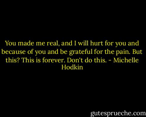 You made me real, and I will hurt for you and because of you and be grateful for the pain. But this? This is forever. Don't do this. - Michelle Hodkin