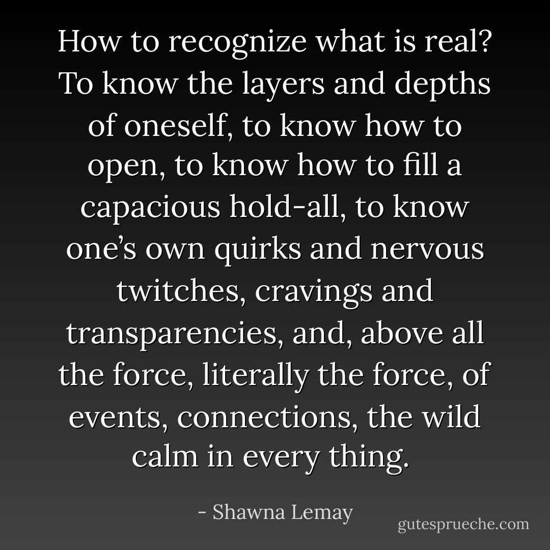 How to recognize what is real? To know the layers and depths of oneself, to know how to open, to know how to fill a capacious hold-all, to know one’s own quirks and nervous twitches, cravings and transparencies, and, above all the force, literally the force, of events, connections, the wild calm in every thing.  - Shawna Lemay