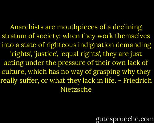 Anarchists are mouthpieces of a declining stratum of society; when they work themselves into a state of righteous indignation demanding 'rights', 'justice', 'equal rights', they are just acting under the pressure of their own lack of culture, which has no way of grasping why they really suffer, or what they lack in life. - Friedrich Nietzsche