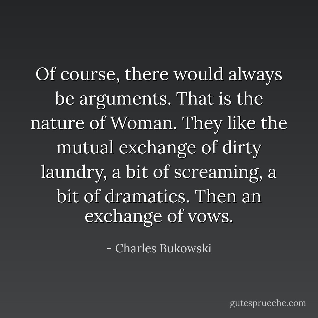 Of course, there would always be arguments. That is the nature of Woman. They like the mutual exchange of dirty laundry, a bit of screaming, a bit of dramatics. Then an exchange of vows. - Charles Bukowski