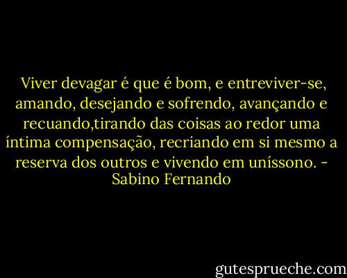  Viver devagar é que é bom, e entreviver-se, amando, desejando e sofrendo, avançando e recuando,tirando das coisas ao redor uma íntima compensação, recriando em si mesmo a reserva dos outros e vivendo em uníssono. - Sabino Fernando