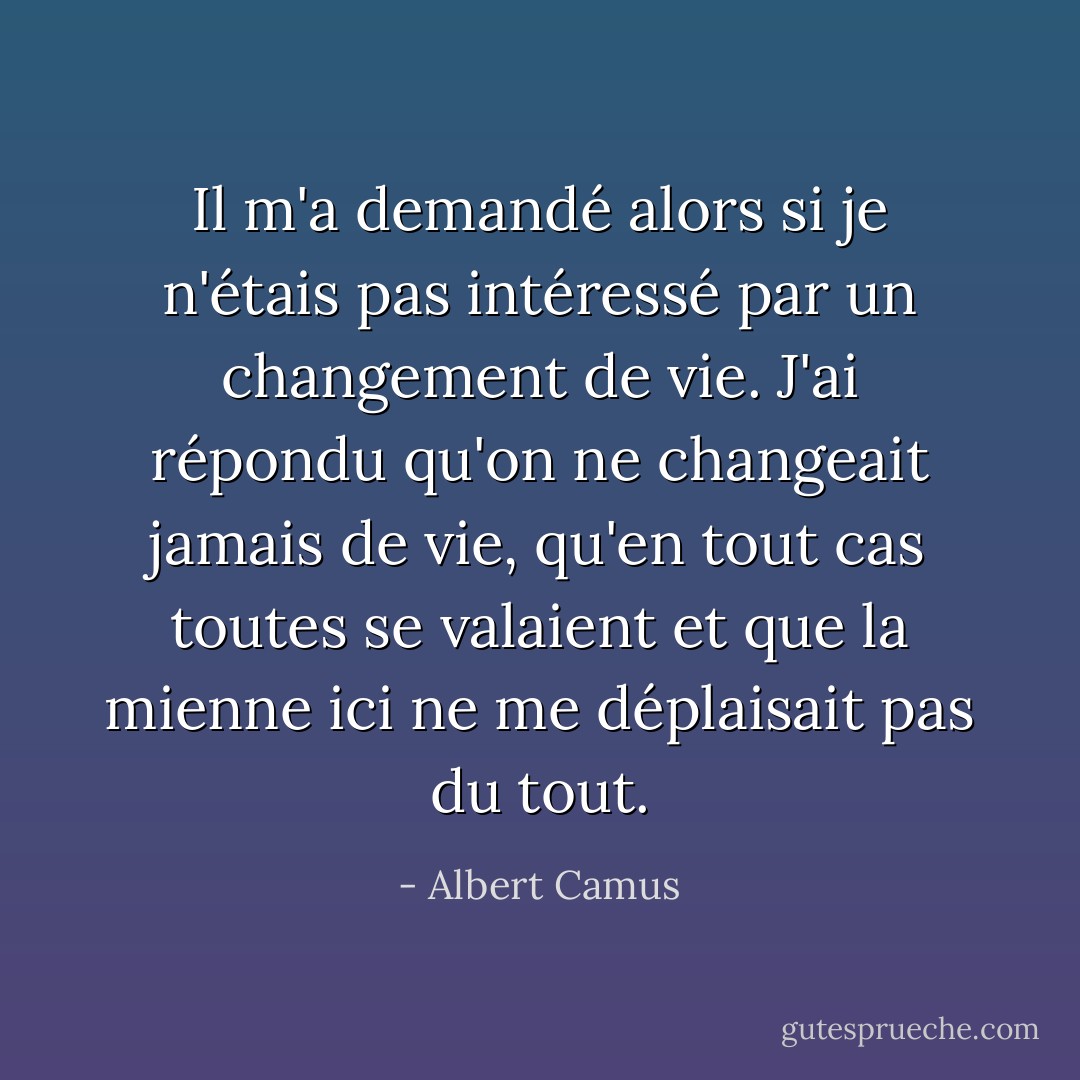 Il m'a demandé alors si je n'étais pas intéressé par un changement de vie. J'ai répondu qu'on ne changeait jamais de vie, qu'en tout cas toutes se valaient et que la mienne ici ne me déplaisait pas du tout. - Albert Camus