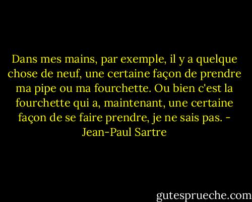 Dans mes mains, par exemple, il y a quelque chose de neuf, une certaine façon de prendre ma pipe ou ma fourchette. Ou bien c'est la fourchette qui a, maintenant, une certaine façon de se faire prendre, je ne sais pas. - Jean-Paul Sartre