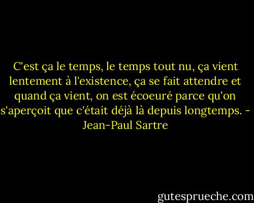 C'est ça le temps, le temps tout nu, ça vient lentement à l'existence, ça se fait attendre et quand ça vient, on est écoeuré parce qu'on s'aperçoit que c'était déjà là depuis longtemps. - Jean-Paul Sartre