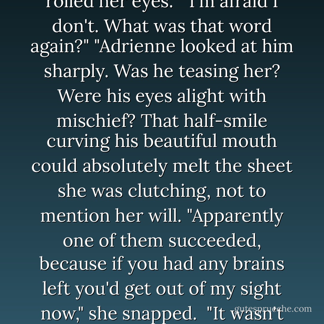 [The maid] went on and on about how you and three casks of wine and three women spent the week before our wedding trying to...you know"--Adrienne muttered an unintelligible word--"your brains out."<br />"To <i>what</i> my brains out?"<br />"You know." Adrienne rolled her eyes. <br />"I'm afraid I don't. What was that word again?"<br />"Adrienne looked at him sharply. Was he teasing her? Were his eyes alight with mischief? That half-smile curving his beautiful mouth could absolutely melt the sheet she was clutching, not to mention her will. "Apparently one of them succeeded, because if you had any brains left you'd get out of my sight <i>now</i>," she snapped. <br />"It wasn't three." Hawk swallowed a laugh.<br />"No?"<br />"It was five."<br />"Adrienne's jaw clenched. She held her fingers up again. "Fourth--this will be a marriage in name only. Period."<br />"Casks of wine, I meant."<br />"You are <i>not</i> funny. - Karen Marie Moning