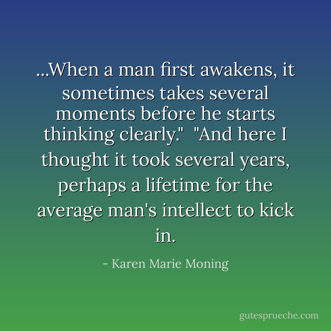 ...When a man first awakens, it sometimes takes several moments before he starts thinking clearly."<br /><br />"And here I thought it took several years, perhaps a lifetime for the average man's intellect to kick in. - Karen Marie Moning