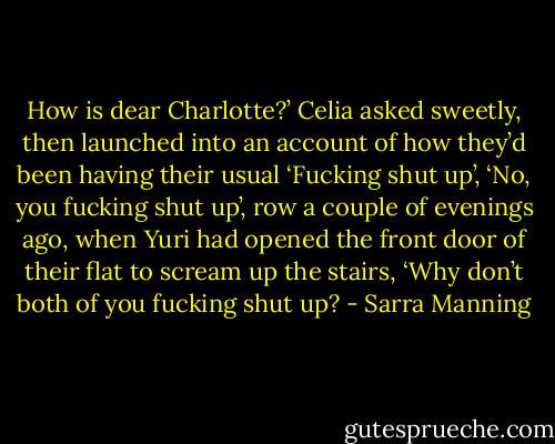 How is dear Charlotte?’ Celia asked sweetly, then launched into an account of how they’d been having their usual ‘Fucking shut up’, ‘No, you fucking shut up’, row a couple of evenings ago, when Yuri had opened the front door of their flat to scream up the stairs, ‘Why don’t both of you fucking shut up? - Sarra Manning