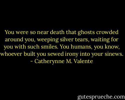 You were so near death that ghosts crowded around you, weeping silver tears, waiting for you with such smiles. You humans, you know, whoever built you sewed irony into your sinews. - Catherynne M. Valente