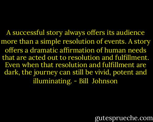 A successful story always offers its audience more than a simple resolution of events. A story offers a dramatic affirmation of human needs that are acted out to resolution and fulfillment. Even when that resolution and fulfillment are dark, the journey can still be vivid, potent and illuminating. - Bill  Johnson