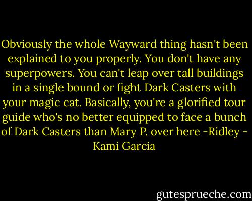 Obviously the whole Wayward thing hasn't been explained to you properly. You don't have any superpowers. You can't leap over tall buildings in a single bound or fight Dark Casters with your magic cat. Basically, you're a glorified tour guide who's no better equipped to face a bunch of Dark Casters than Mary P. over here<br />-Ridley - Kami Garcia