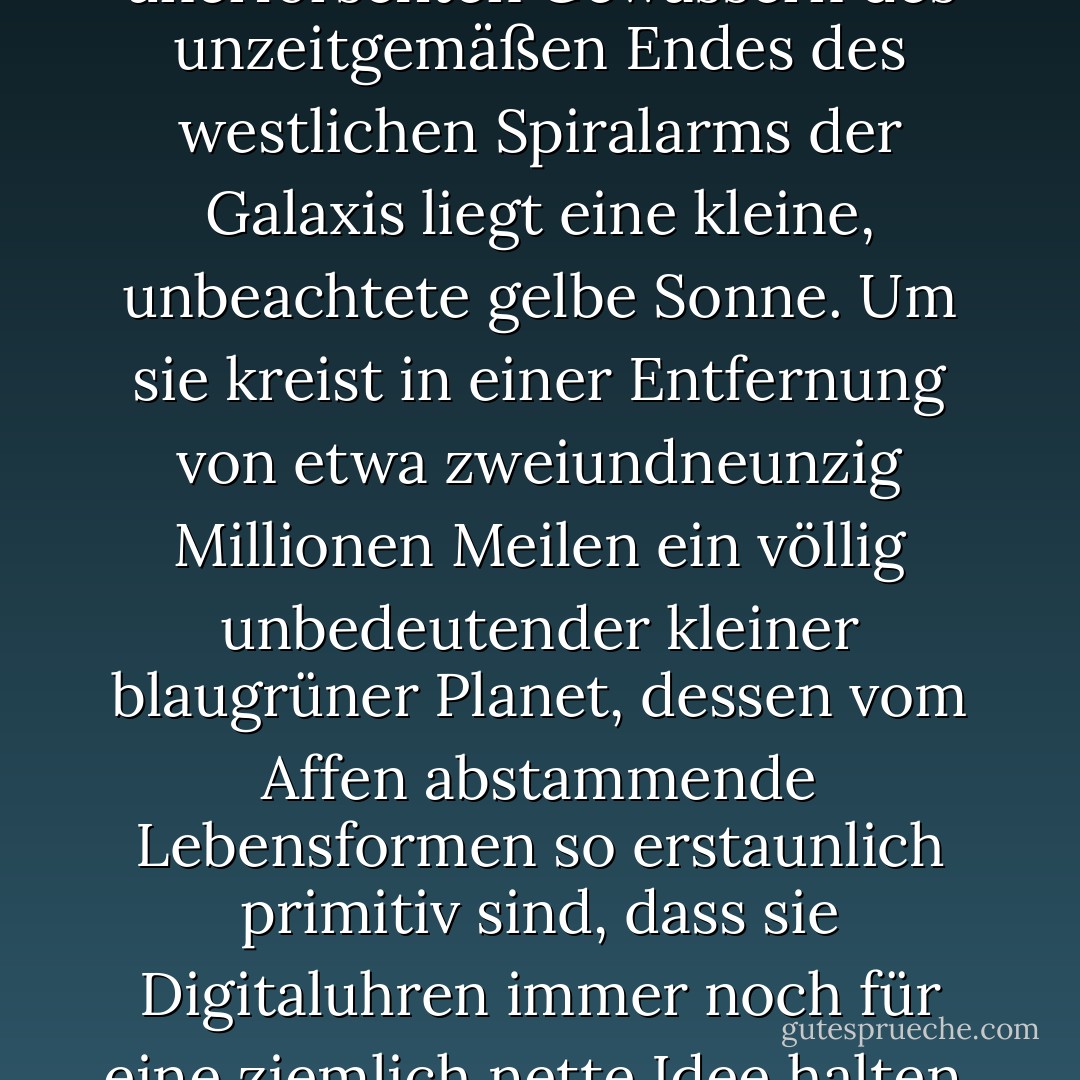 Weit draußen in den unerforschten Gewässern des unzeitgemäßen Endes des westlichen Spiralarms der Galaxis liegt eine kleine, unbeachtete gelbe Sonne. Um sie kreist in einer Entfernung von etwa zweiundneunzig Millionen Meilen ein völlig unbedeutender kleiner blaugrüner Planet, dessen vom Affen abstammende Lebensformen so erstaunlich primitiv sind, dass sie Digitaluhren immer noch für eine ziemlich nette Idee halten. - Douglas Adams<