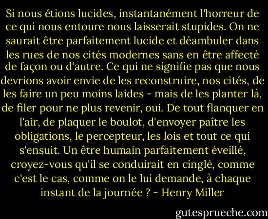 Si nous étions lucides, instantanément l'horreur de ce qui nous entoure nous laisserait stupides. On ne saurait être parfaitement lucide et déambuler dans les rues de nos cités modernes sans en être affecté de façon ou d'autre. Ce qui ne signifie pas que nous devrions avoir envie de les reconstruire, nos cités, de les faire un peu moins laides - mais de les planter là, de filer pour ne plus revenir, oui. De tout flanquer en l'air, de plaquer le boulot, d'envoyer paître les obligations, le percepteur, les lois et tout ce qui s'ensuit. Un être humain parfaitement éveillé, croyez-vous qu'il se conduirait en cinglé, comme c'est le cas, comme on le lui demande, à chaque instant de la journée ? - Henry Miller