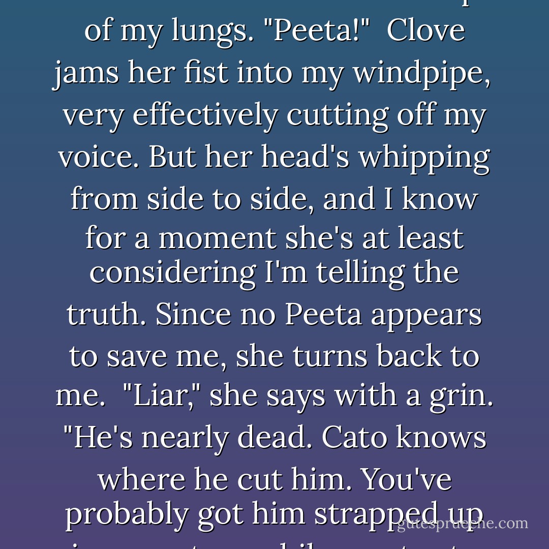 Where's your boyfriend, District 12? Still hanging on?" She asks.<br /> Well, as long as we're talking I'm alive. "He's out there now. Hunting Cato," I snarl at her. Then I scream at the top of my lungs. "Peeta!"<br /> Clove jams her fist into my windpipe, very effectively cutting off my voice. But her head's whipping from side to side, and I know for a moment she's at least considering I'm telling the truth. Since no Peeta appears to save me, she turns back to me.<br /> "Liar," she says with a grin. "He's nearly dead. Cato knows where he cut him. You've probably got him strapped up in some tree while you try to keep his heart going. What's in the pretty little backpack? That medicine for Lover Boy? Too bad he'll never get it. - Suzanne Collins