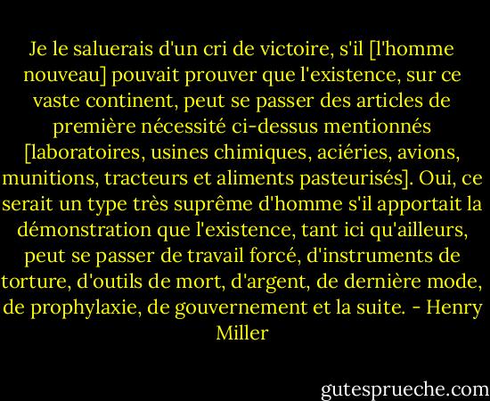 Je le saluerais d'un cri de victoire, s'il [l'homme nouveau] pouvait prouver que l'existence, sur ce vaste continent, peut se passer des articles de première nécessité ci-dessus mentionnés [laboratoires, usines chimiques, aciéries, avions, munitions, tracteurs et aliments pasteurisés]. Oui, ce serait un type très suprême d'homme s'il apportait la démonstration que l'existence, tant ici qu'ailleurs, peut se passer de travail forcé, d'instruments de torture, d'outils de mort, d'argent, de dernière mode, de prophylaxie, de gouvernement et la suite. - Henry Miller