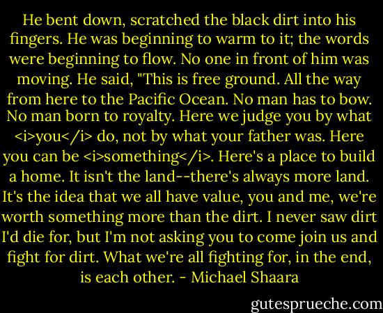 He bent down, scratched the black dirt into his fingers. He was beginning to warm to it; the words were beginning to flow. No one in front of him was moving. He said, "This is free ground. All the way from here to the Pacific Ocean. No man has to bow. No man born to royalty. Here we judge you by what <i>you</i> do, not by what your father was. Here you can be <i>something</i>. Here's a place to build a home. It isn't the land--there's always more land. It's the idea that we all have value, you and me, we're worth something more than the dirt. I never saw dirt I'd die for, but I'm not asking you to come join us and fight for dirt. What we're all fighting for, in the end, is each other. - Michael Shaara