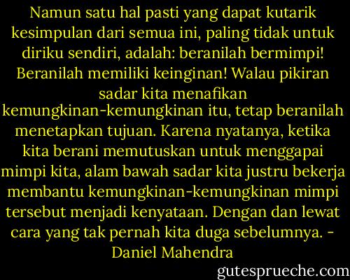 Namun satu hal pasti yang dapat kutarik kesimpulan dari semua ini, paling tidak untuk diriku sendiri, adalah: beranilah bermimpi! Beranilah memiliki keinginan! Walau pikiran sadar kita menafikan kemungkinan-kemungkinan itu, tetap beranilah menetapkan tujuan. Karena nyatanya, ketika kita berani memutuskan untuk menggapai mimpi kita, alam bawah sadar kita justru bekerja membantu kemungkinan-kemungkinan mimpi tersebut menjadi kenyataan. Dengan dan lewat cara yang tak pernah kita duga sebelumnya. - Daniel Mahendra