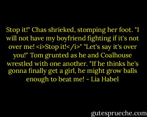 Stop it!" Chas shrieked, stomping her foot. "I will not have my boyfriend fighting if it's not over me! <i>Stop it!</i>"<br />"Let's say it's over you!" Tom grunted as he and Coalhouse wrestled with one another. "If he thinks he's gonna finally get a girl, he might grow balls enough to beat me! - Lia Habel