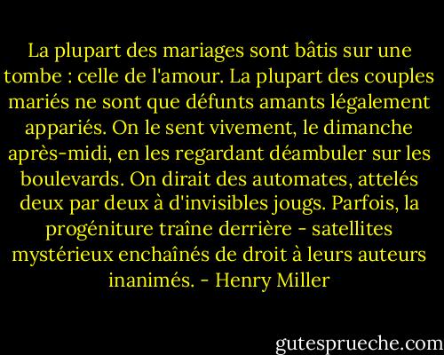 La plupart des mariages sont bâtis sur une tombe : celle de l'amour. La plupart des couples mariés ne sont que défunts amants légalement appariés. On le sent vivement, le dimanche après-midi, en les regardant déambuler sur les boulevards. On dirait des automates, attelés deux par deux à d'invisibles jougs. Parfois, la progéniture traîne derrière - satellites mystérieux enchaînés de droit à leurs auteurs inanimés. - Henry Miller