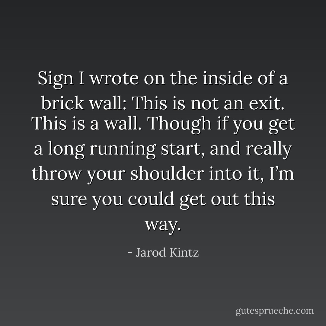 Sign I wrote on the inside of a brick wall: This is not an exit. This is a wall. Though if you get a long running start, and really throw your shoulder into it, I’m sure you could get out this way. - Jarod Kintz