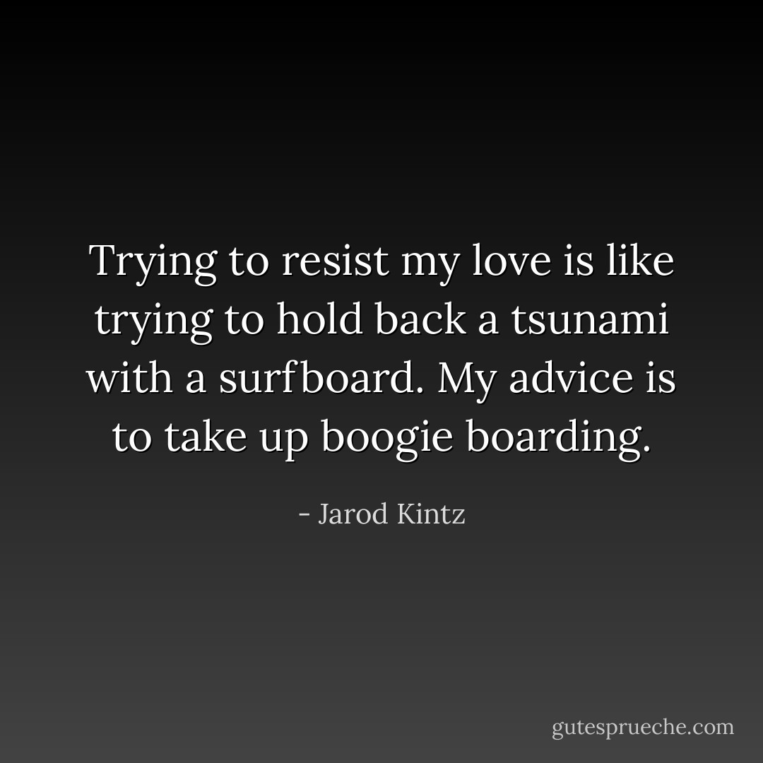 Trying to resist my love is like trying to hold back a tsunami with a surfboard. My advice is to take up boogie boarding. - Jarod Kintz