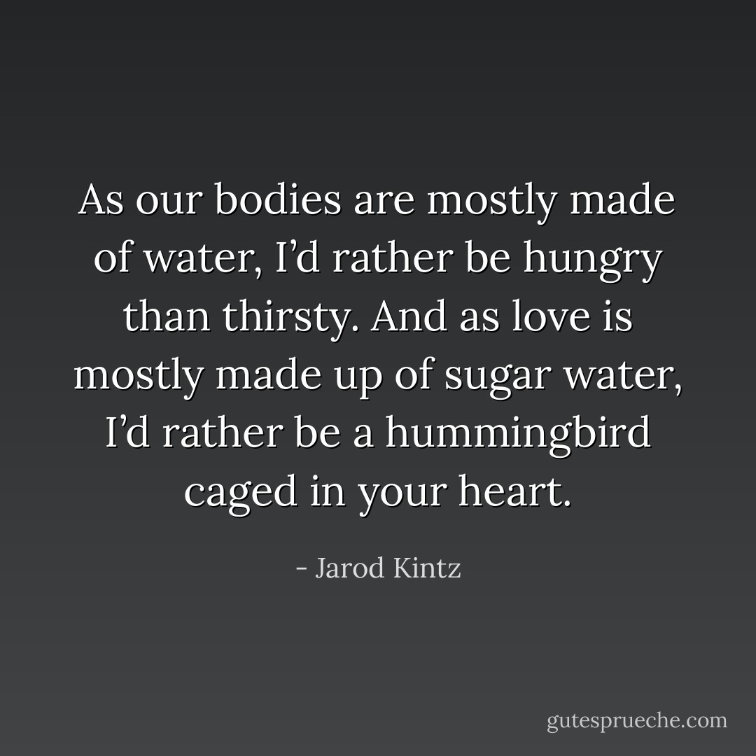As our bodies are mostly made of water, I’d rather be hungry than thirsty. And as love is mostly made up of sugar water, I’d rather be a hummingbird caged in your heart. - Jarod Kintz