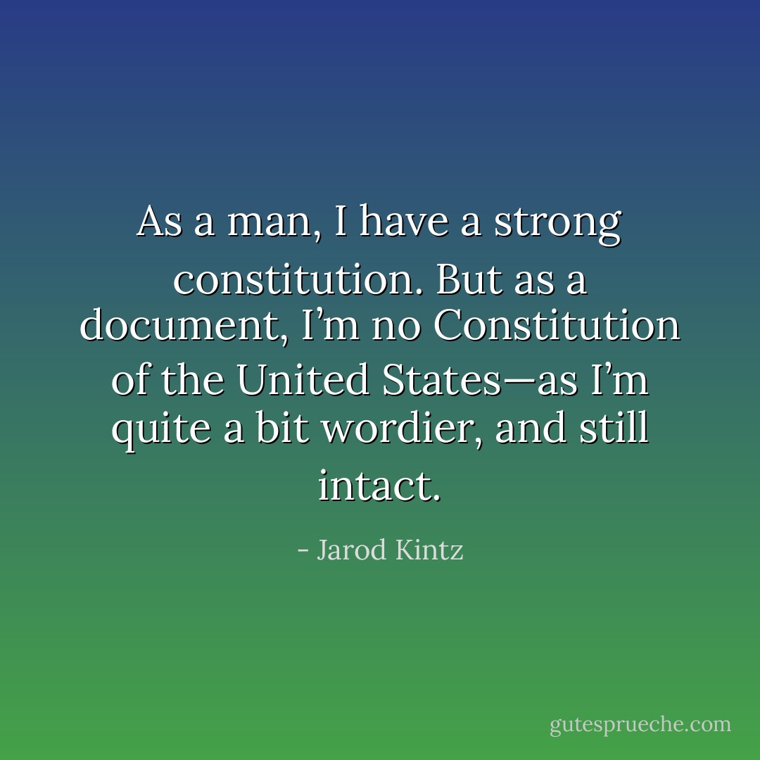 As a man, I have a strong constitution. But as a document, I’m no Constitution of the United States—as I’m quite a bit wordier, and still intact. - Jarod Kintz