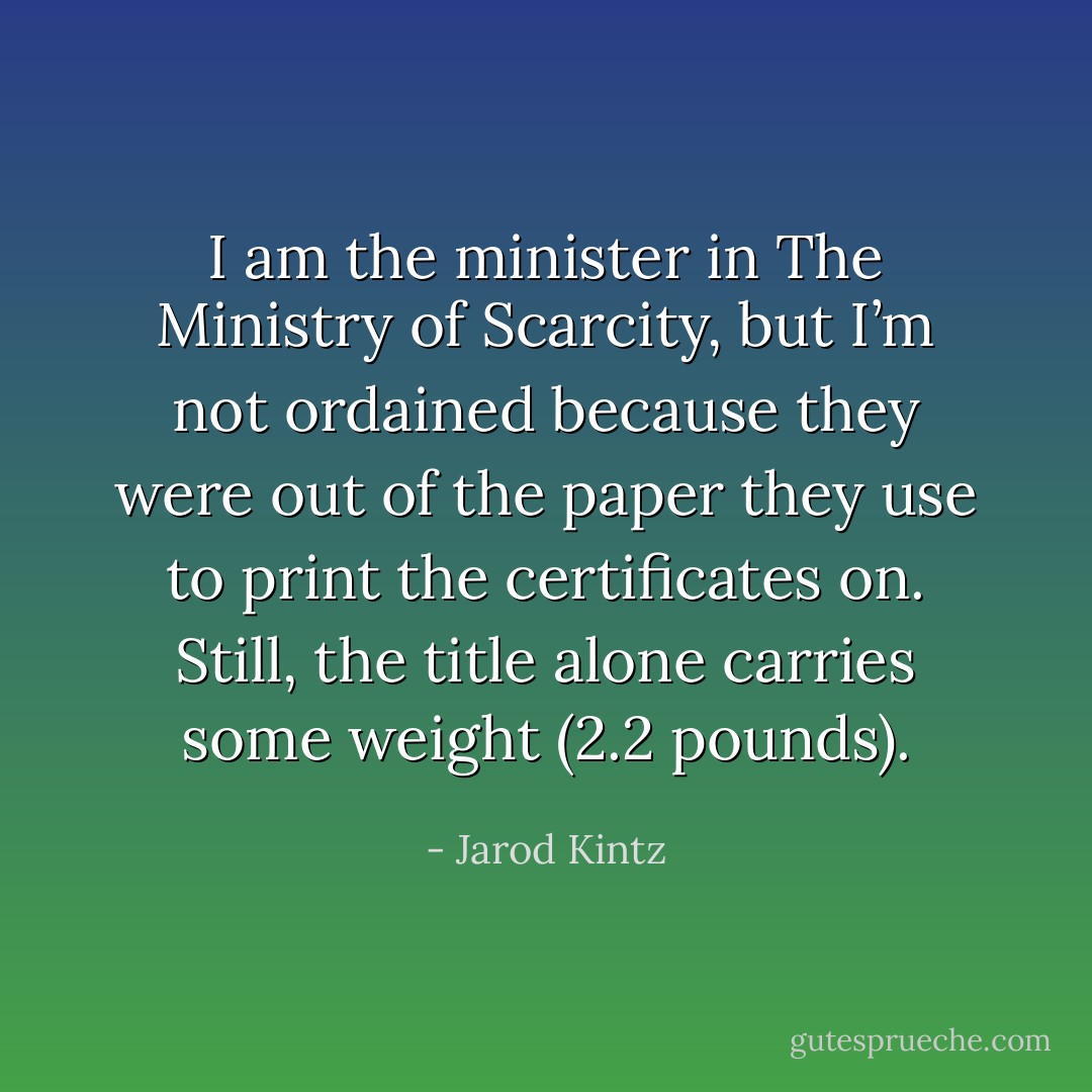 I am the minister in The Ministry of Scarcity, but I’m not ordained because they were out of the paper they use to print the certificates on. Still, the title alone carries some weight (2.2 pounds). - Jarod Kintz