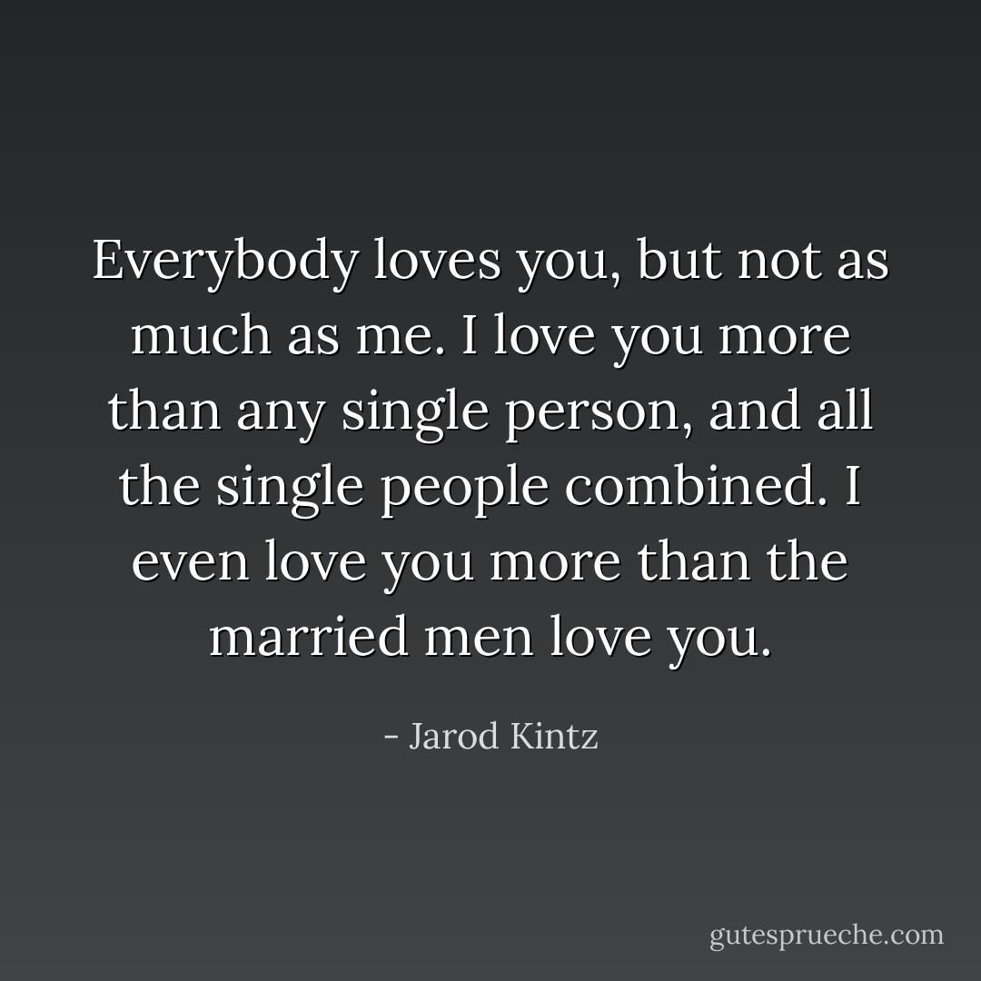 Everybody loves you, but not as much as me. I love you more than any single person, and all the single people combined. I even love you more than the married men love you. - Jarod Kintz