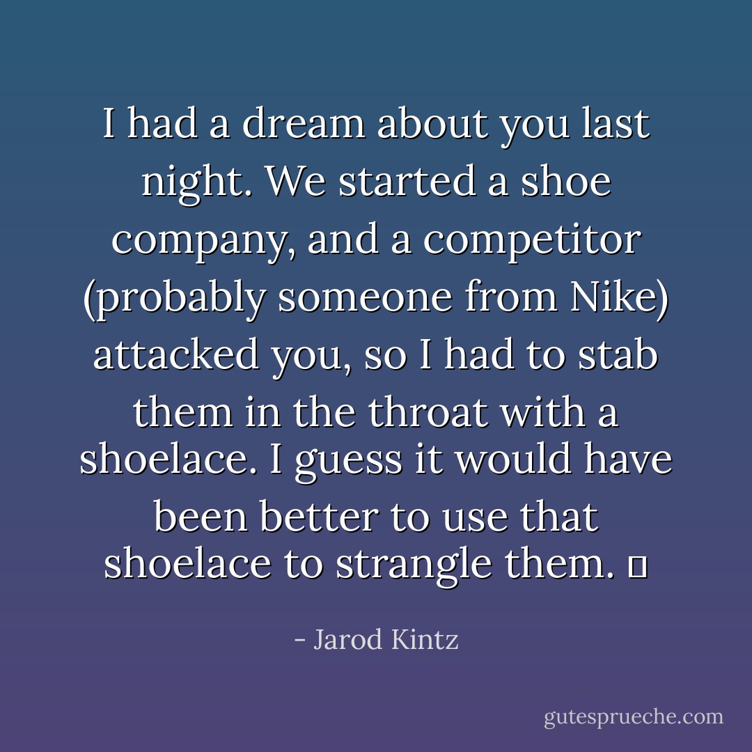 I had a dream about you last night. We started a shoe company, and a competitor (probably someone from Nike) attacked you, so I had to stab them in the throat with a shoelace. I guess it would have been better to use that shoelace to strangle them.   - Jarod Kintz