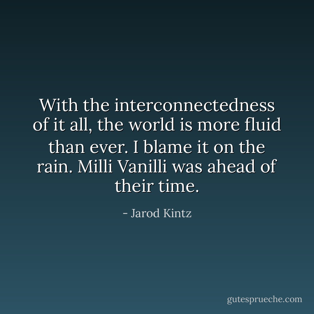 With the interconnectedness of it all, the world is more fluid than ever. I blame it on the rain. Milli Vanilli was ahead of their time. - Jarod Kintz