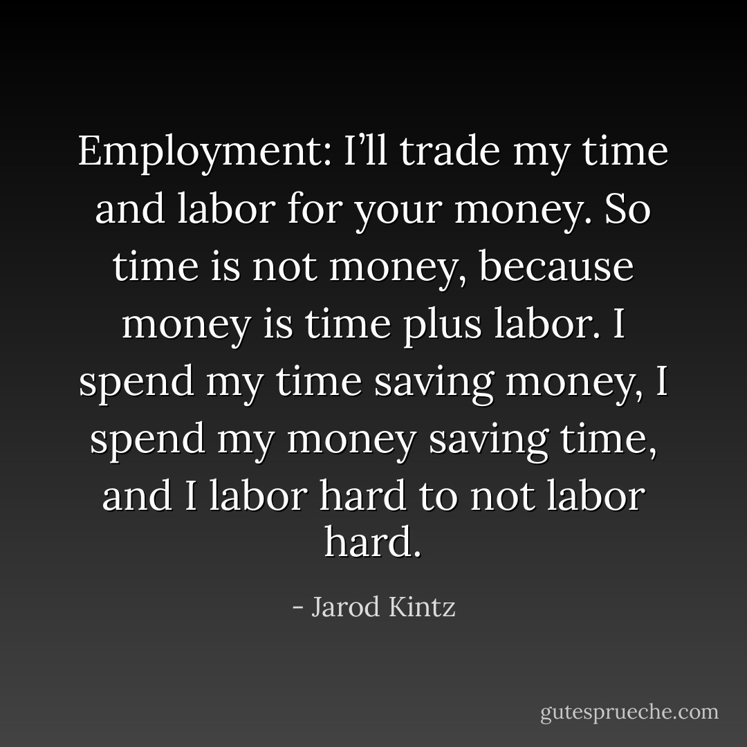 Employment: I’ll trade my time and labor for your money. So time is not money, because money is time plus labor. I spend my time saving money, I spend my money saving time, and I labor hard to not labor hard. - Jarod Kintz