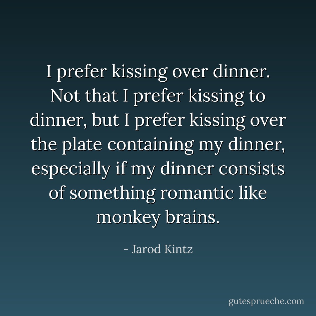 I prefer kissing over dinner. Not that I prefer kissing to dinner, but I prefer kissing over the plate containing my dinner, especially if my dinner consists of something romantic like monkey brains. - Jarod Kintz