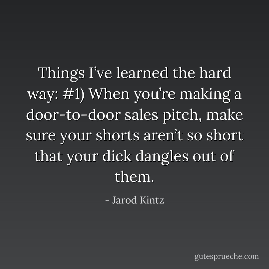 Things I’ve learned the hard way: #1) When you’re making a door-to-door sales pitch, make sure your shorts aren’t so short that your dick dangles out of them. - Jarod Kintz