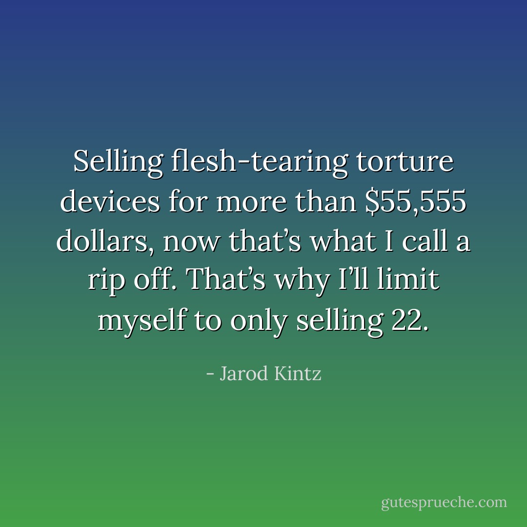 Selling flesh-tearing torture devices for more than $55,555 dollars, now that’s what I call a rip off. That’s why I’ll limit myself to only selling 22. - Jarod Kintz