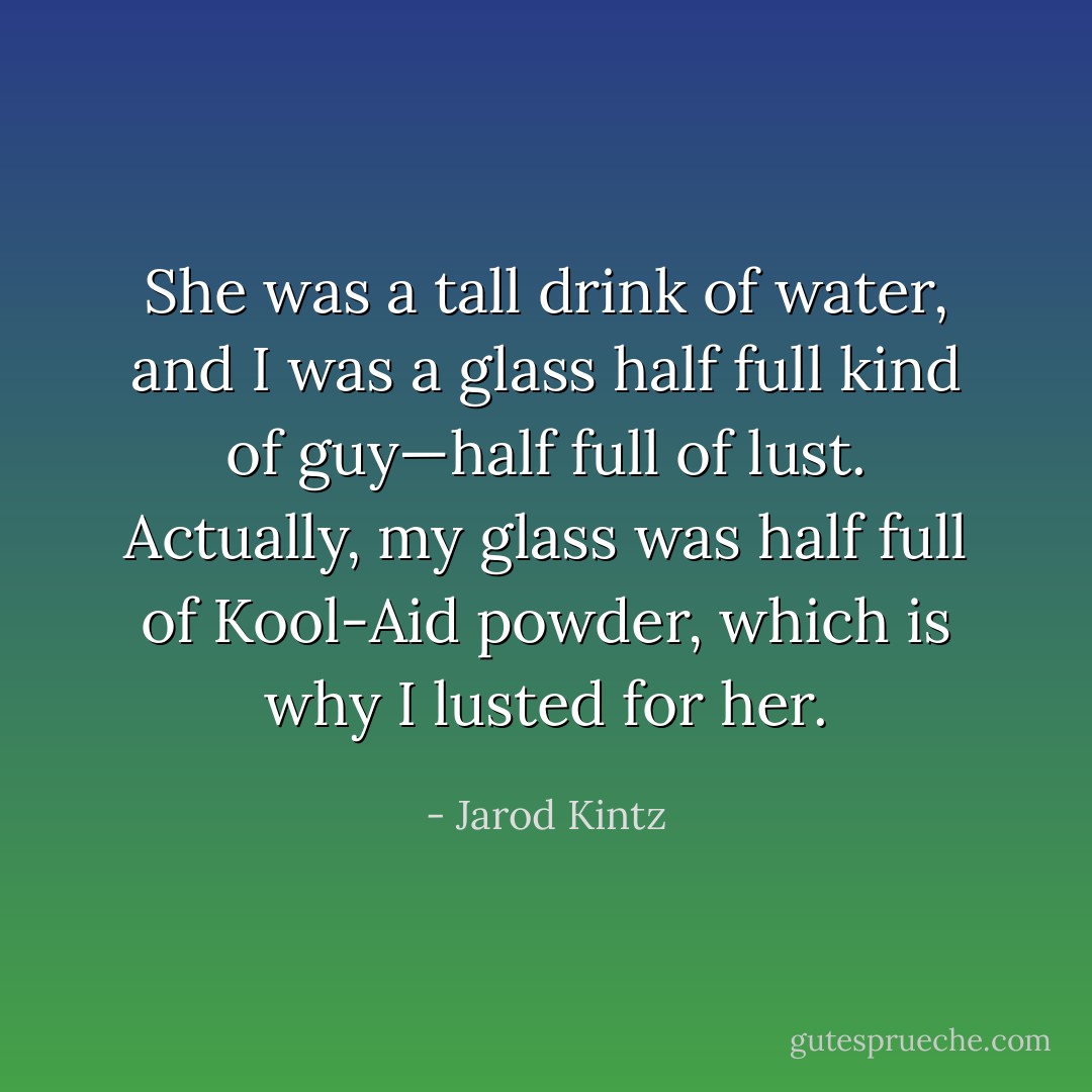 She was a tall drink of water, and I was a glass half full kind of guy—half full of lust. Actually, my glass was half full of Kool-Aid powder, which is why I lusted for her. - Jarod Kintz