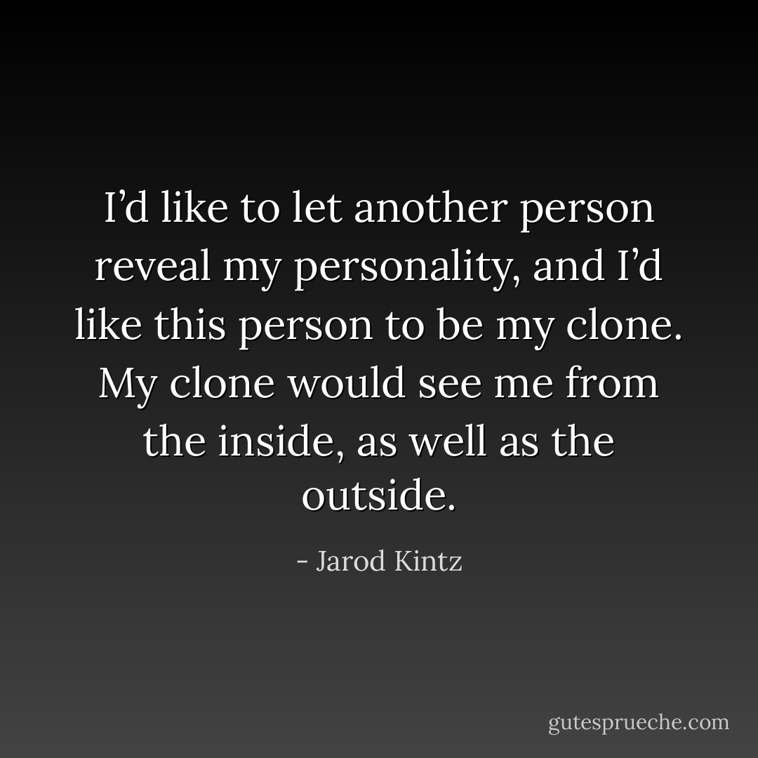 I’d like to let another person reveal my personality, and I’d like this person to be my clone. My clone would see me from the inside, as well as the outside. - Jarod Kintz